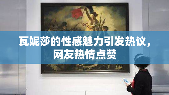 瓦妮莎的性感魅力引发热议，网友热情点赞