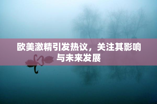 欧美激精引发热议，关注其影响与未来发展
