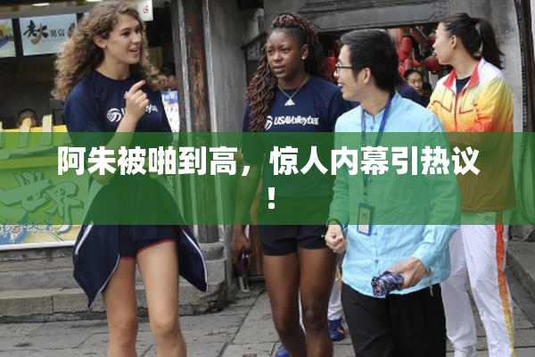 阿朱被啪到高，惊人内幕引热议！