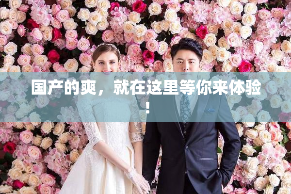 国产的爽，就在这里等你来体验！