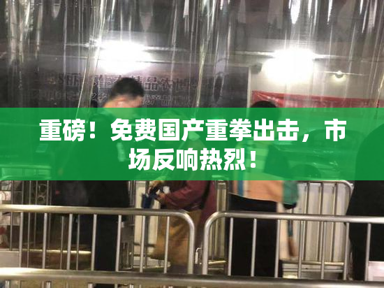 重磅！免费国产重拳出击，市场反响热烈！