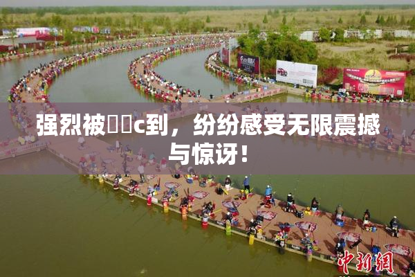 强烈被❌‌c到，纷纷感受无限震撼与惊讶！