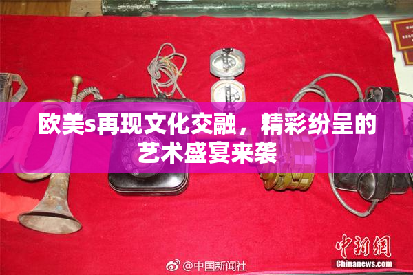 欧美s再现文化交融，精彩纷呈的艺术盛宴来袭