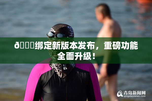 🔞绑定新版本发布，重磅功能全面升级！