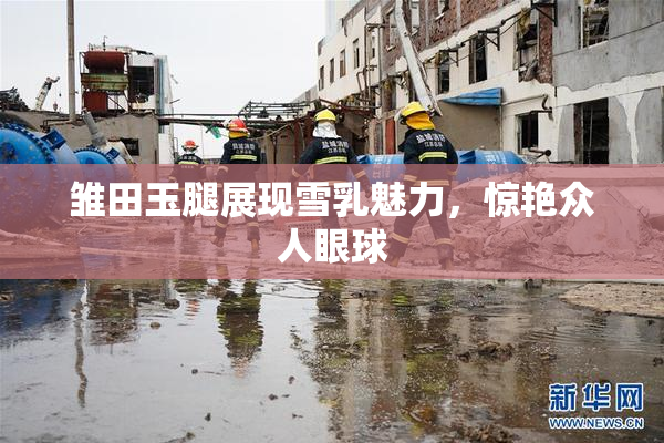 雏田玉腿展现雪乳魅力，惊艳众人眼球
