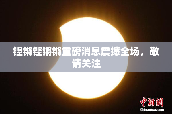 铿锵铿锵锵重磅消息震撼全场，敬请关注