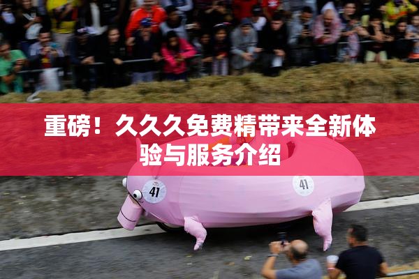 重磅！久久久免费精带来全新体验与服务介绍