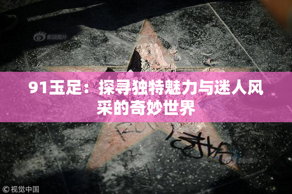 91玉足：探寻独特魅力与迷人风采的奇妙世界