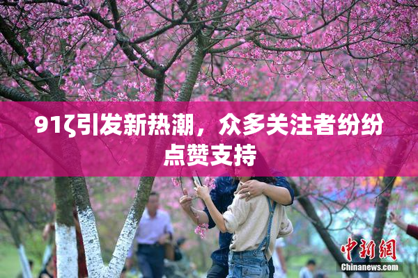 91ζ引发新热潮，众多关注者纷纷点赞支持
