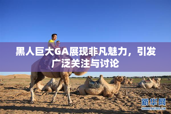 黑人巨大GA展现非凡魅力，引发广泛关注与讨论