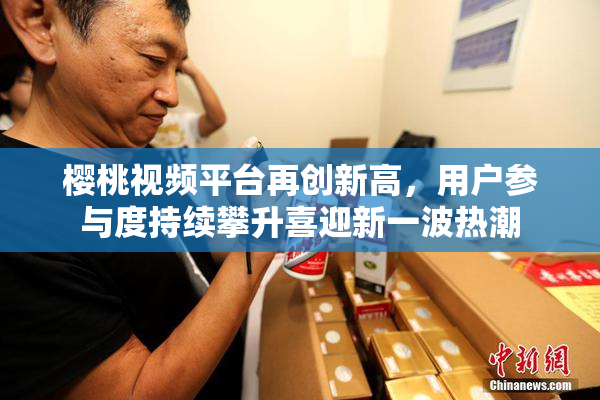 樱桃视频平台再创新高，用户参与度持续攀升喜迎新一波热潮