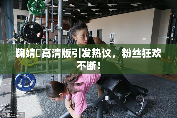 鞠婧祎高清版引发热议，粉丝狂欢不断！