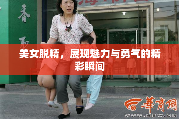 美女脱精，展现魅力与勇气的精彩瞬间