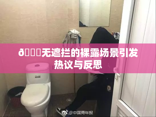 🔞无遮拦的裸露场景引发热议与反思