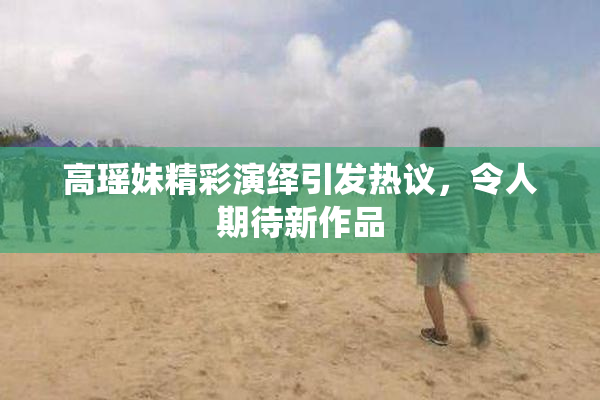 高瑶妹精彩演绎引发热议，令人期待新作品