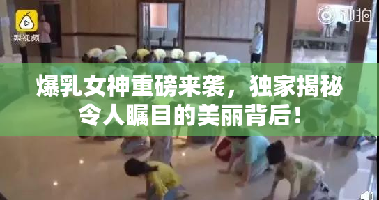 爆乳女神重磅来袭，独家揭秘令人瞩目的美丽背后！