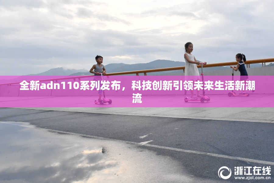 全新adn110系列发布，科技创新引领未来生活新潮流