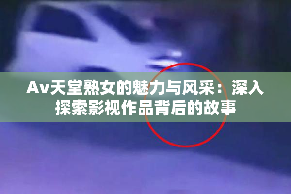Av天堂熟女的魅力与风采：深入探索影视作品背后的故事
