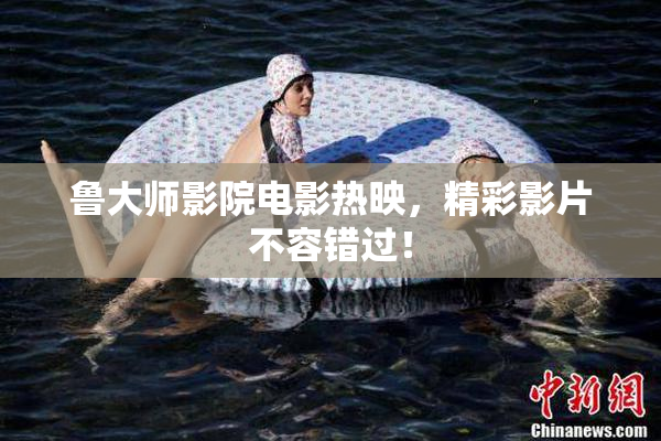 鲁大师影院电影热映，精彩影片不容错过！