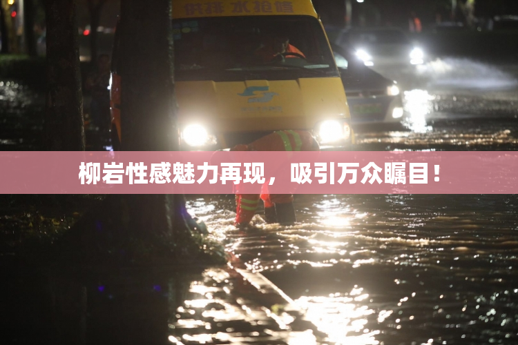 柳岩性感魅力再现，吸引万众瞩目！