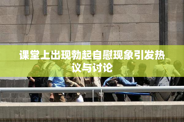 课堂上出现勃起自慰现象引发热议与讨论