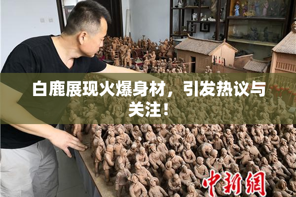 白鹿展现火爆身材，引发热议与关注！
