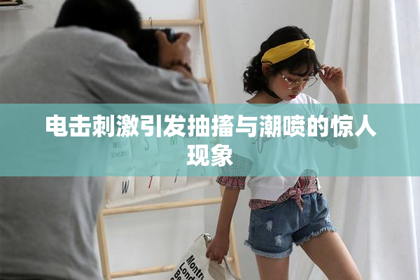 电击刺激引发抽搐与潮喷的惊人现象