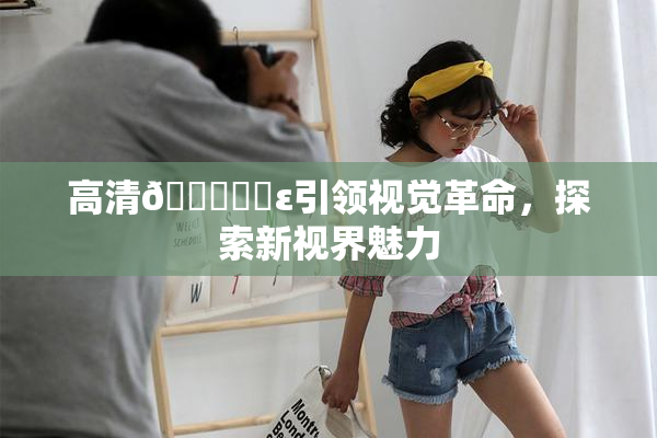 高清🔞❌‌ε引领视觉革命，探索新视界魅力