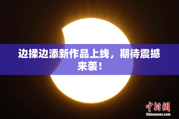 边揉边添新作品上线，期待震撼来袭！