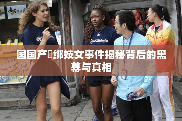 国国产梱绑妓女事件揭秘背后的黑幕与真相