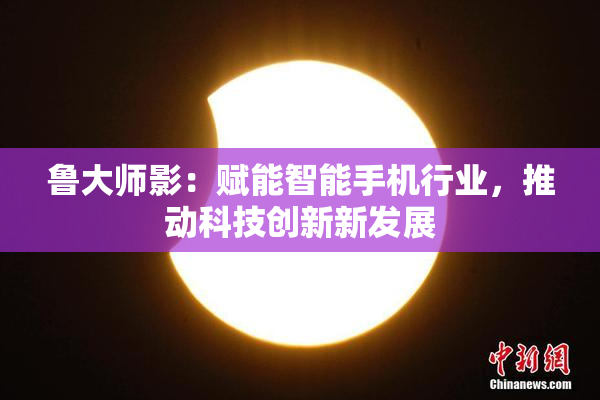 鲁大师影：赋能智能手机行业，推动科技创新新发展