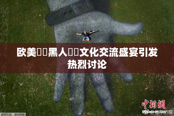 欧美❌‌黑人❌‌文化交流盛宴引发热烈讨论