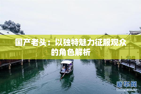 国产老头：以独特魅力征服观众的角色解析