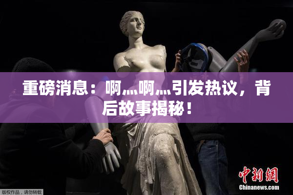 重磅消息：啊灬啊灬引发热议，背后故事揭秘！