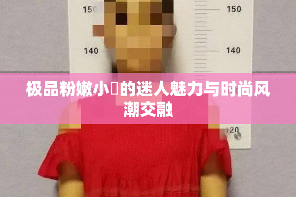 极品粉嫩小泬的迷人魅力与时尚风潮交融