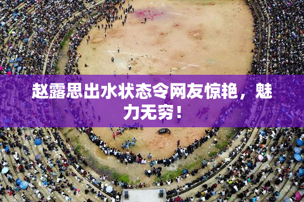 赵露思出水状态令网友惊艳，魅力无穷！