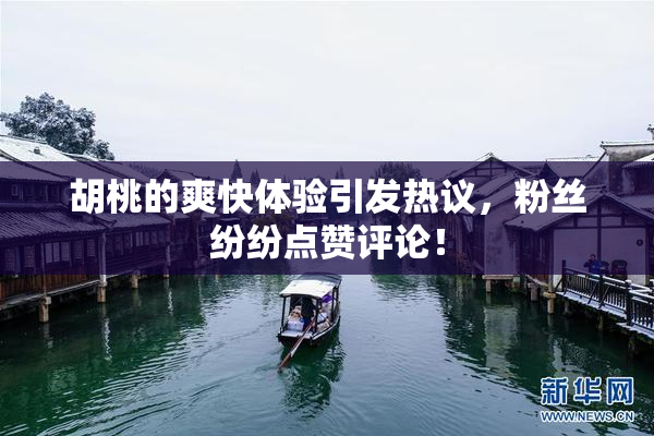 胡桃的爽快体验引发热议，粉丝纷纷点赞评论！