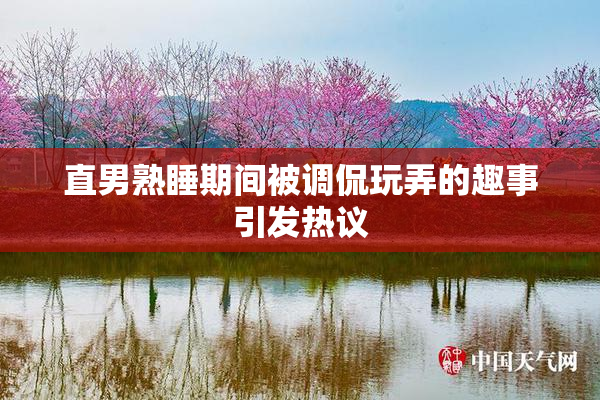 直男熟睡期间被调侃玩弄的趣事引发热议