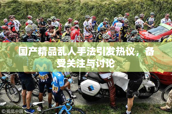国产精品乱人手法引发热议，备受关注与讨论