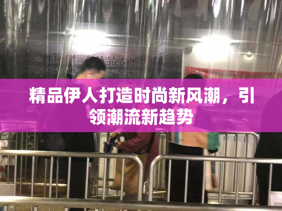 精品伊人打造时尚新风潮，引领潮流新趋势