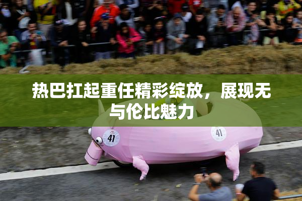 热巴扛起重任精彩绽放，展现无与伦比魅力