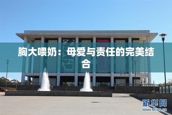 胸大喂奶：母爱与责任的完美结合