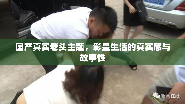 国产真实老头主题，彰显生活的真实感与故事性