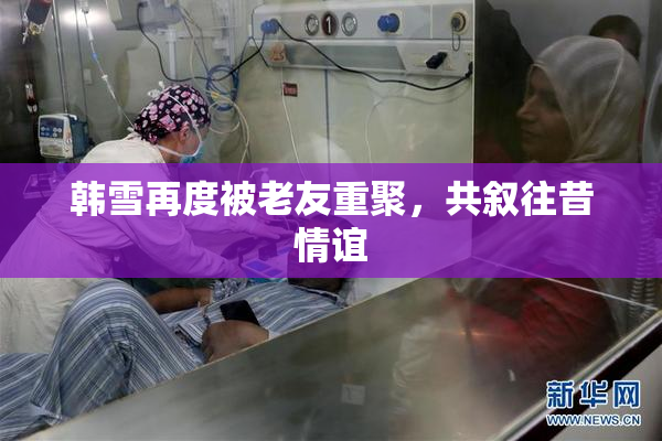 韩雪再度被老友重聚，共叙往昔情谊
