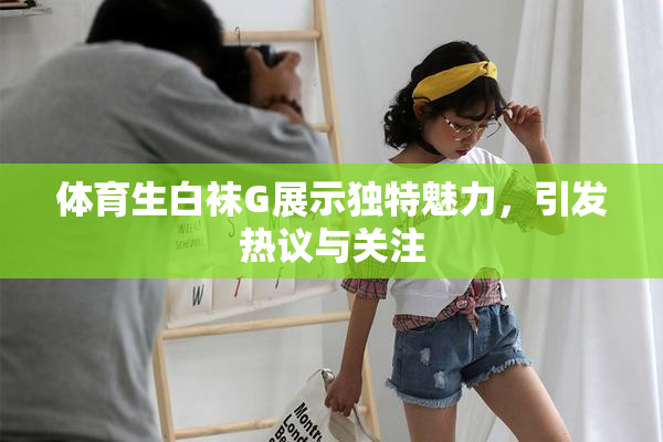 体育生白袜G展示独特魅力，引发热议与关注