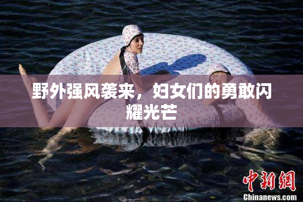 野外强风袭来，妇女们的勇敢闪耀光芒