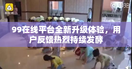 99在线平台全新升级体验，用户反馈热烈持续发酵