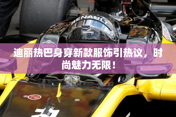 迪丽热巴身穿新款服饰引热议，时尚魅力无限！