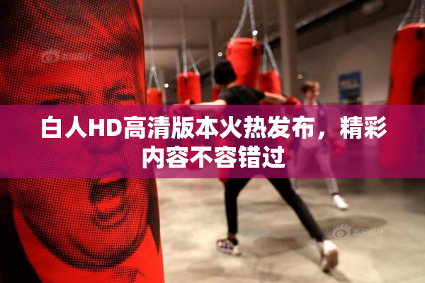 白人HD高清版本火热发布，精彩内容不容错过