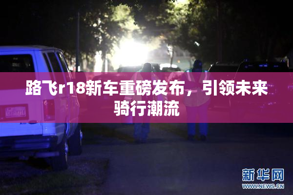 路飞r18新车重磅发布，引领未来骑行潮流